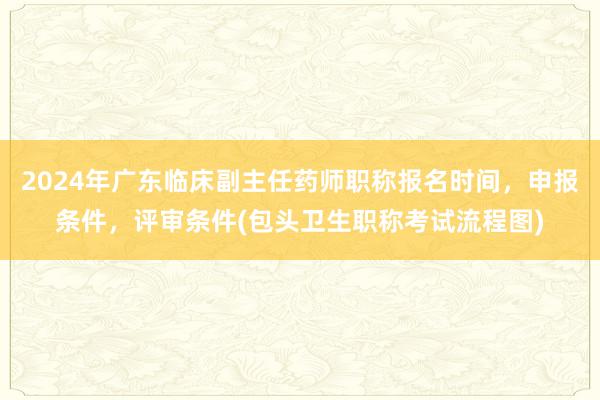 2024年广东临床副主任药师职称报名时间，申报条件，评审条件(包头卫生职称考试流程图)