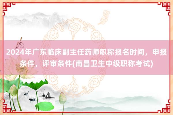 2024年广东临床副主任药师职称报名时间，申报条件，评审条件(南昌卫生中级职称考试)