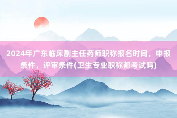 2024年广东临床副主任药师职称报名时间，申报条件，评审条件(卫生专业职称都考试吗)