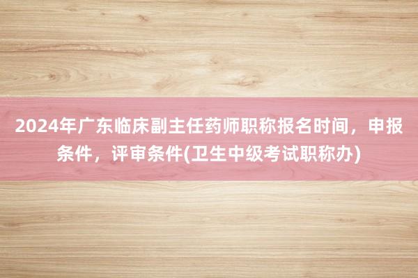 2024年广东临床副主任药师职称报名时间，申报条件，评审条件(卫生中级考试职称办)