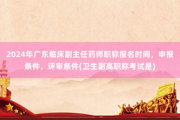 2024年广东临床副主任药师职称报名时间，申报条件，评审条件(卫生副高职称考试是)