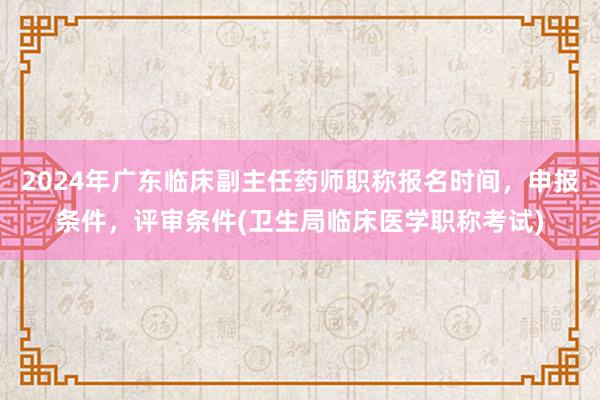 2024年广东临床副主任药师职称报名时间，申报条件，评审条件(卫生局临床医学职称考试)