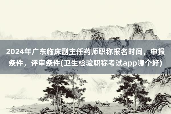 2024年广东临床副主任药师职称报名时间，申报条件，评审条件(卫生检验职称考试app哪个好)