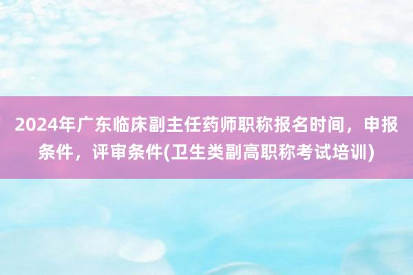 2024年广东临床副主任药师职称报名时间，申报条件，评审条件(卫生类副高职称考试培训)