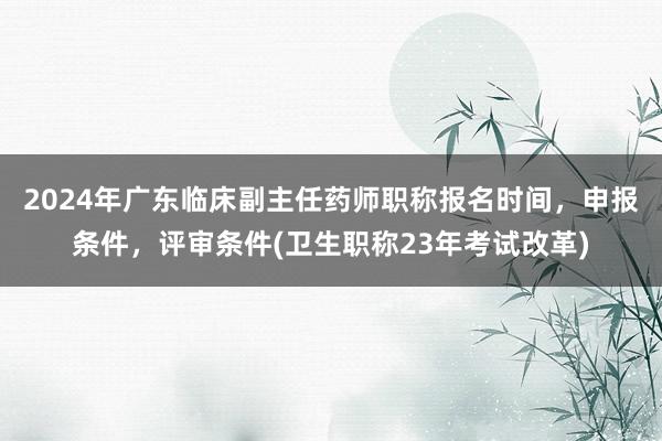 2024年广东临床副主任药师职称报名时间，申报条件，评审条件(卫生职称23年考试改革)