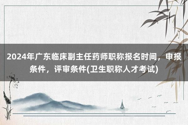 2024年广东临床副主任药师职称报名时间，申报条件，评审条件(卫生职称人才考试)