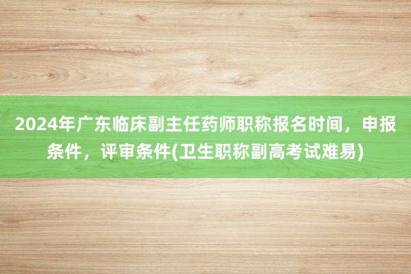2024年广东临床副主任药师职称报名时间，申报条件，评审条件(卫生职称副高考试难易)
