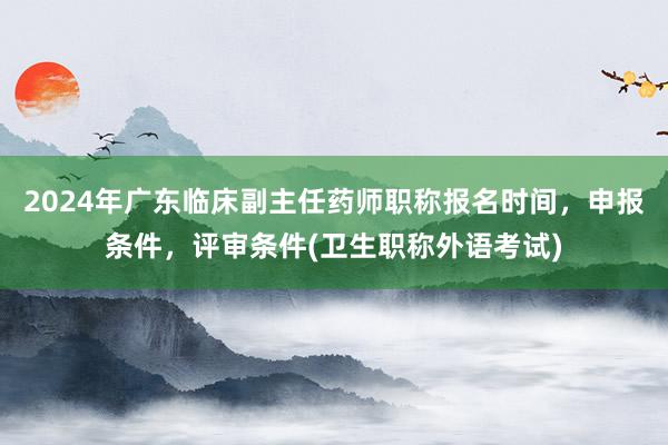 2024年广东临床副主任药师职称报名时间，申报条件，评审条件(卫生职称外语考试)