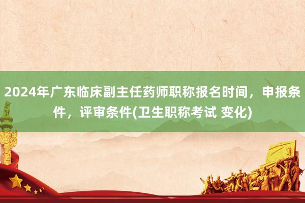 2024年广东临床副主任药师职称报名时间，申报条件，评审条件(卫生职称考试 变化)