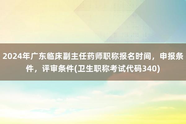 2024年广东临床副主任药师职称报名时间，申报条件，评审条件(卫生职称考试代码340)