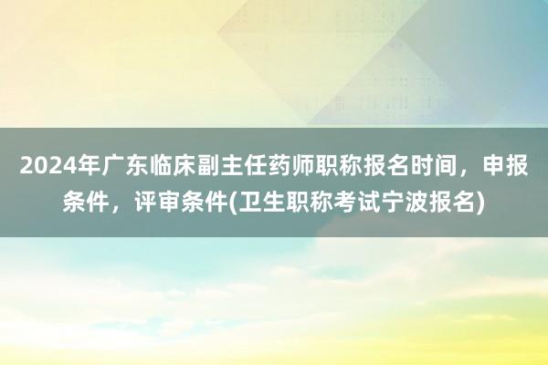 2024年广东临床副主任药师职称报名时间，申报条件，评审条件(卫生职称考试宁波报名)