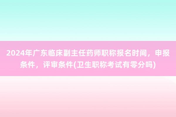 2024年广东临床副主任药师职称报名时间，申报条件，评审条件(卫生职称考试有零分吗)