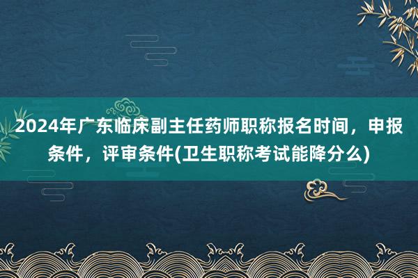 2024年广东临床副主任药师职称报名时间，申报条件，评审条件(卫生职称考试能降分么)