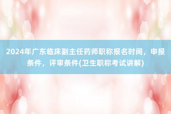 2024年广东临床副主任药师职称报名时间，申报条件，评审条件(卫生职称考试讲解)