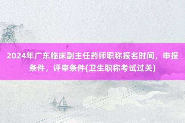 2024年广东临床副主任药师职称报名时间，申报条件，评审条件(卫生职称考试过关)