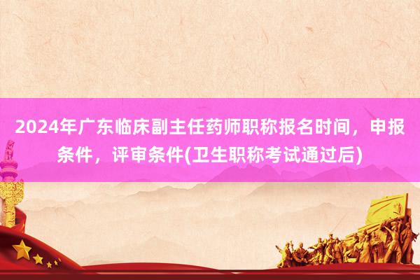 2024年广东临床副主任药师职称报名时间，申报条件，评审条件(卫生职称考试通过后)