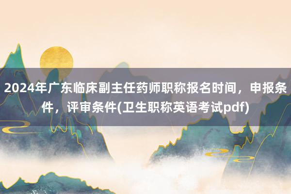 2024年广东临床副主任药师职称报名时间，申报条件，评审条件(卫生职称英语考试pdf)