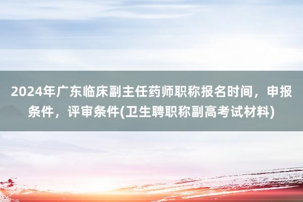 2024年广东临床副主任药师职称报名时间，申报条件，评审条件(卫生聘职称副高考试材料)