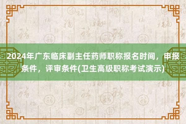 2024年广东临床副主任药师职称报名时间，申报条件，评审条件(卫生高级职称考试演示)
