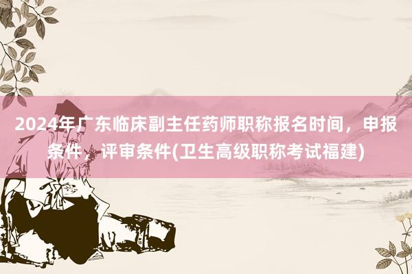 2024年广东临床副主任药师职称报名时间，申报条件，评审条件(卫生高级职称考试福建)