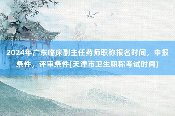 2024年广东临床副主任药师职称报名时间，申报条件，评审条件(天津市卫生职称考试时间)