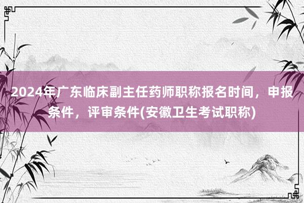 2024年广东临床副主任药师职称报名时间，申报条件，评审条件(安徽卫生考试职称)