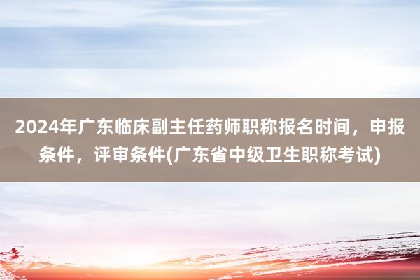 2024年广东临床副主任药师职称报名时间，申报条件，评审条件(广东省中级卫生职称考试)
