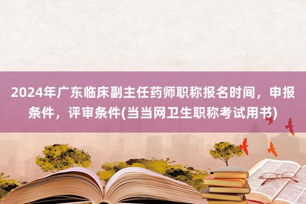 2024年广东临床副主任药师职称报名时间，申报条件，评审条件(当当网卫生职称考试用书)