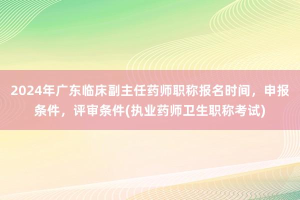 2024年广东临床副主任药师职称报名时间，申报条件，评审条件(执业药师卫生职称考试)
