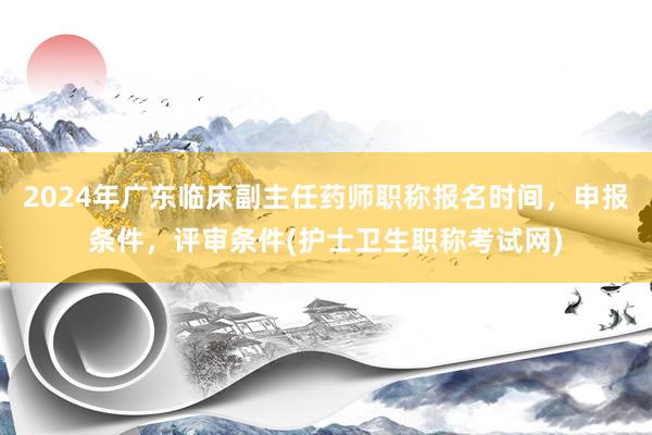 2024年广东临床副主任药师职称报名时间，申报条件，评审条件(护士卫生职称考试网)