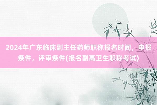 2024年广东临床副主任药师职称报名时间，申报条件，评审条件(报名副高卫生职称考试)