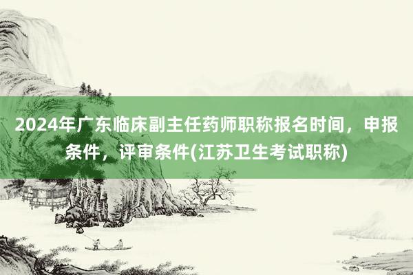 2024年广东临床副主任药师职称报名时间，申报条件，评审条件(江苏卫生考试职称)