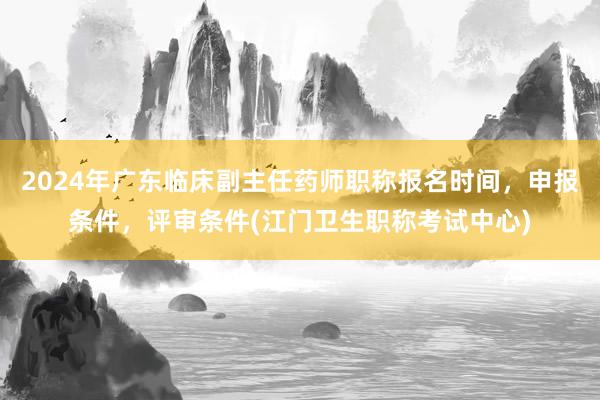 2024年广东临床副主任药师职称报名时间，申报条件，评审条件(江门卫生职称考试中心)
