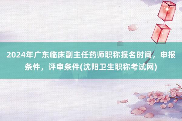 2024年广东临床副主任药师职称报名时间，申报条件，评审条件(沈阳卫生职称考试网)