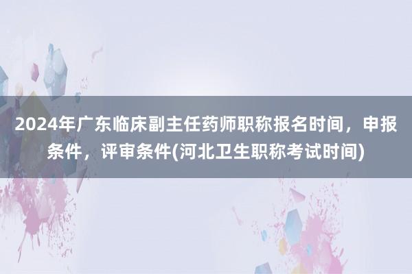 2024年广东临床副主任药师职称报名时间，申报条件，评审条件(河北卫生职称考试时间)