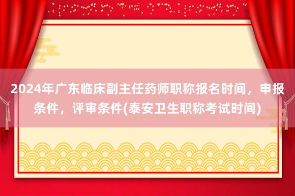 2024年广东临床副主任药师职称报名时间，申报条件，评审条件(泰安卫生职称考试时间)