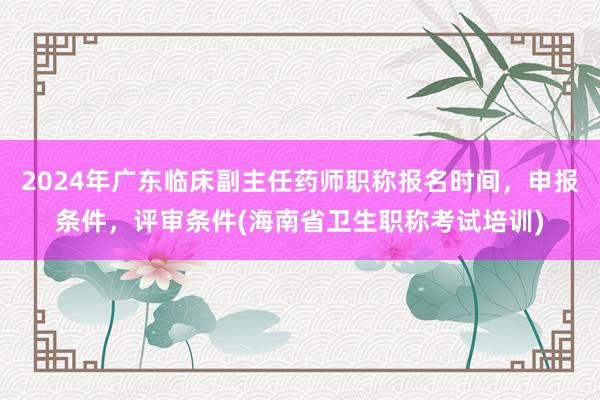 2024年广东临床副主任药师职称报名时间，申报条件，评审条件(海南省卫生职称考试培训)