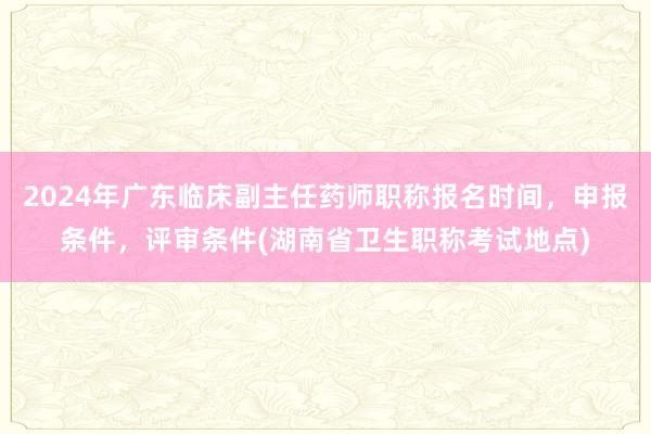 2024年广东临床副主任药师职称报名时间，申报条件，评审条件(湖南省卫生职称考试地点)