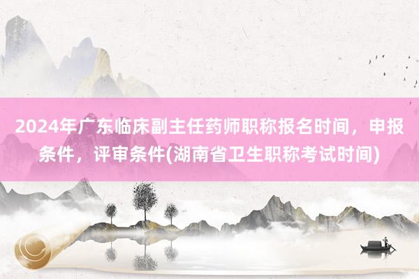 2024年广东临床副主任药师职称报名时间，申报条件，评审条件(湖南省卫生职称考试时间)
