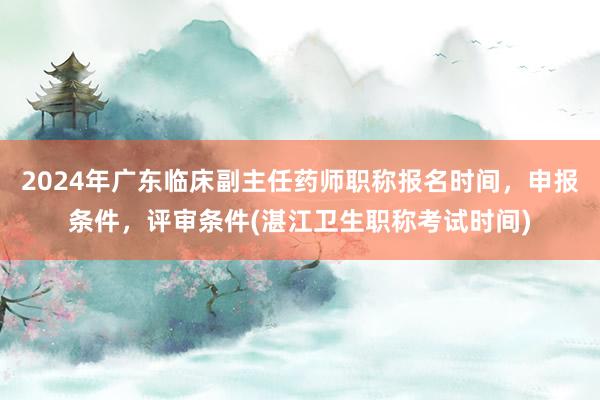 2024年广东临床副主任药师职称报名时间，申报条件，评审条件(湛江卫生职称考试时间)