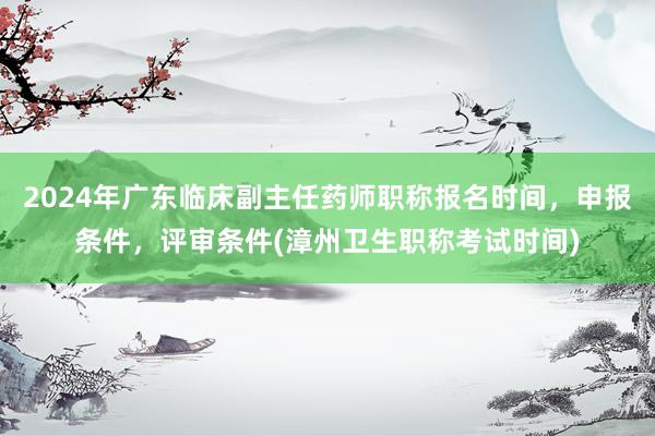 2024年广东临床副主任药师职称报名时间，申报条件，评审条件(漳州卫生职称考试时间)