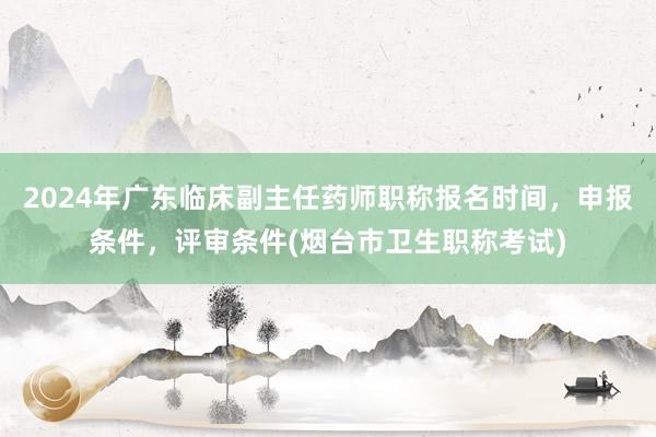 2024年广东临床副主任药师职称报名时间，申报条件，评审条件(烟台市卫生职称考试)