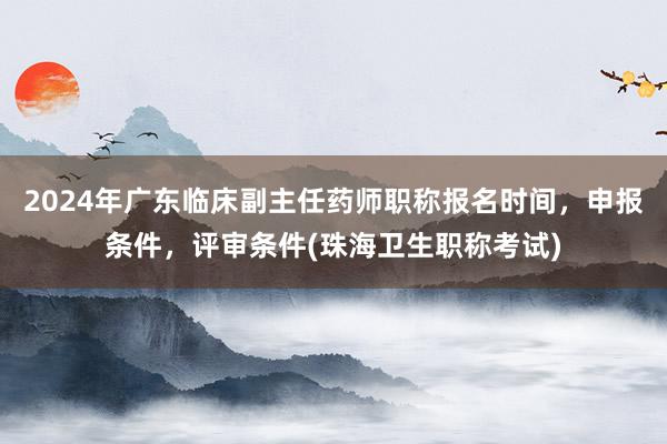 2024年广东临床副主任药师职称报名时间，申报条件，评审条件(珠海卫生职称考试)