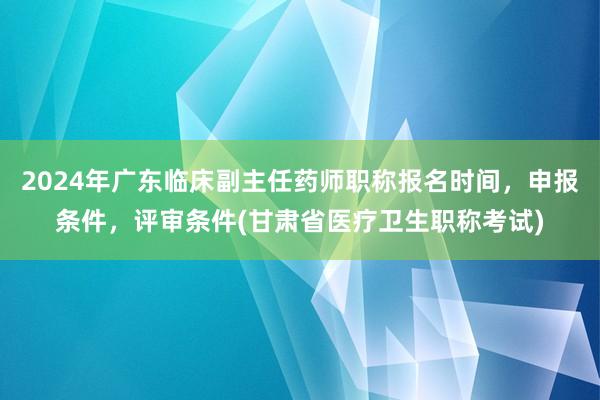 2024年广东临床副主任药师职称报名时间，申报条件，评审条件(甘肃省医疗卫生职称考试)