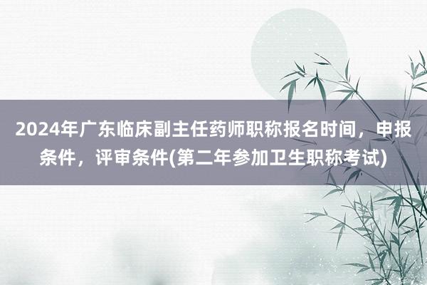 2024年广东临床副主任药师职称报名时间，申报条件，评审条件(第二年参加卫生职称考试)
