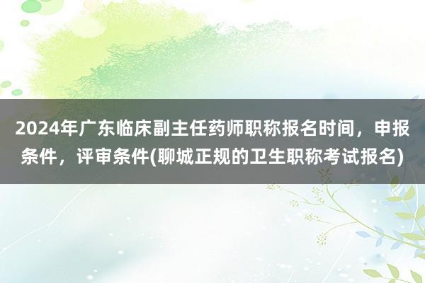 2024年广东临床副主任药师职称报名时间，申报条件，评审条件(聊城正规的卫生职称考试报名)