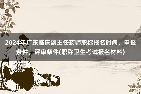 2024年广东临床副主任药师职称报名时间，申报条件，评审条件(职称卫生考试报名材料)