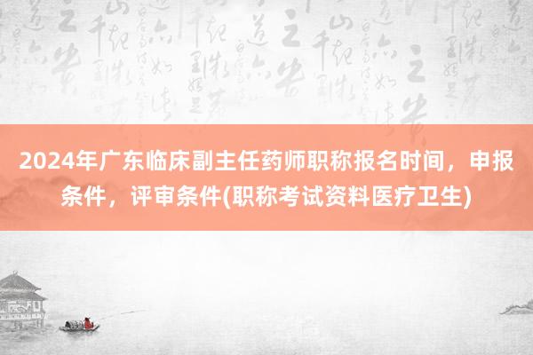 2024年广东临床副主任药师职称报名时间，申报条件，评审条件(职称考试资料医疗卫生)
