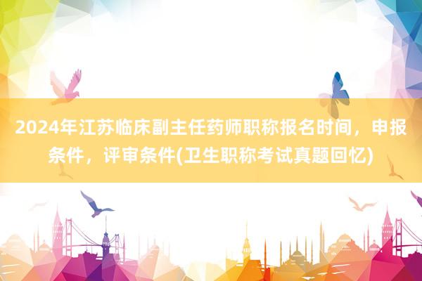 2024年江苏临床副主任药师职称报名时间，申报条件，评审条件(卫生职称考试真题回忆)