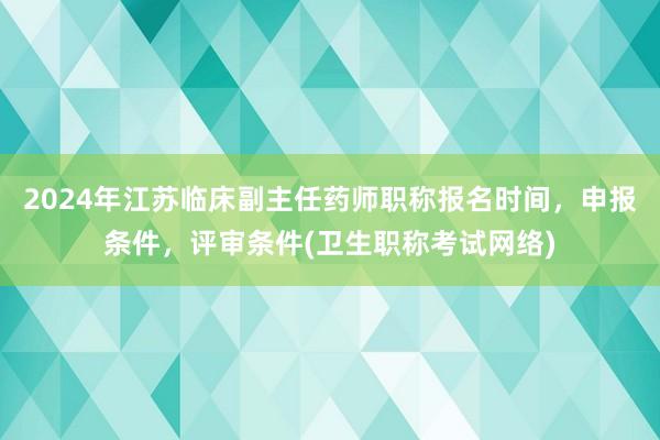 2024年江苏临床副主任药师职称报名时间，申报条件，评审条件(卫生职称考试网络)